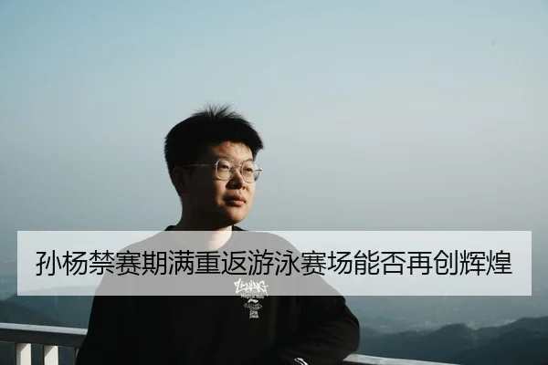孙杨禁赛期满重返游泳赛场能否再创辉煌